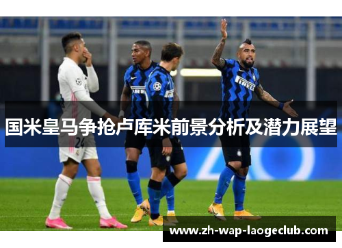 国米皇马争抢卢库米前景分析及潜力展望