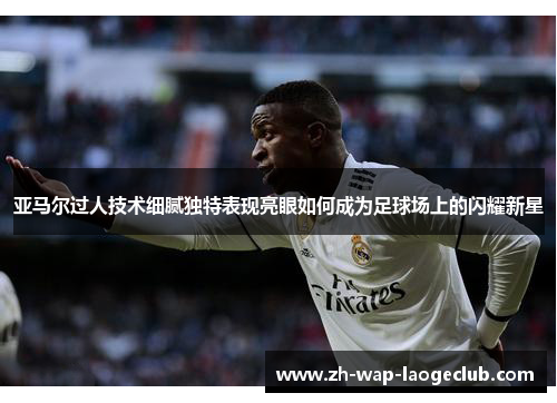 亚马尔过人技术细腻独特表现亮眼如何成为足球场上的闪耀新星