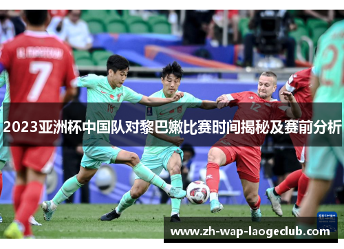 2023亚洲杯中国队对黎巴嫩比赛时间揭秘及赛前分析