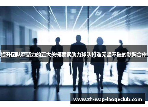 提升团队凝聚力的五大关键要素助力球队打造无坚不摧的默契合作 提升团队凝聚力的五大关键要素助力球队打造无坚不摧的默契合作