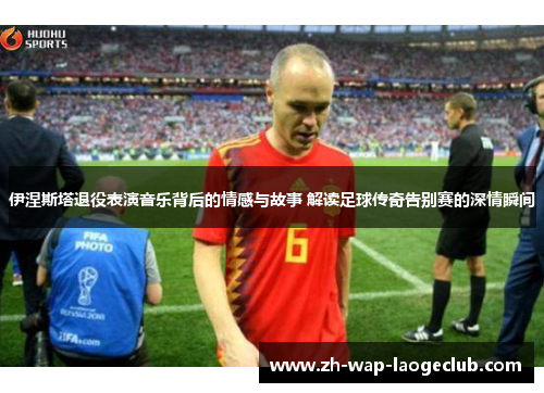 伊涅斯塔退役表演音乐背后的情感与故事 解读足球传奇告别赛的深情瞬间