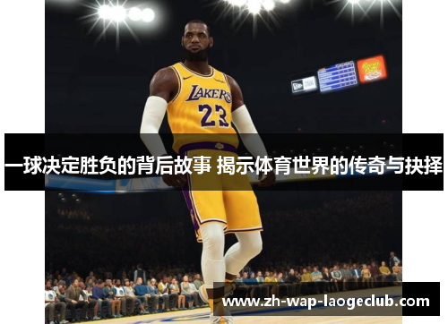 一球决定胜负的背后故事 揭示体育世界的传奇与抉择