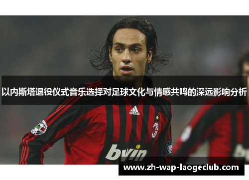 以内斯塔退役仪式音乐选择对足球文化与情感共鸣的深远影响分析