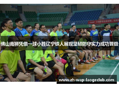 佛山南狮凭借一球小胜辽宁铁人展现坚韧防守实力成功晋级