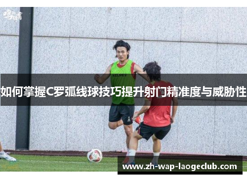 如何掌握C罗弧线球技巧提升射门精准度与威胁性