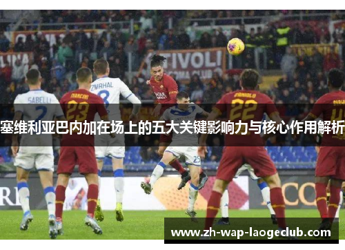 塞维利亚巴内加在场上的五大关键影响力与核心作用解析