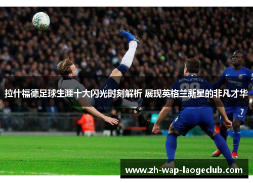 拉什福德足球生涯十大闪光时刻解析 展现英格兰新星的非凡才华