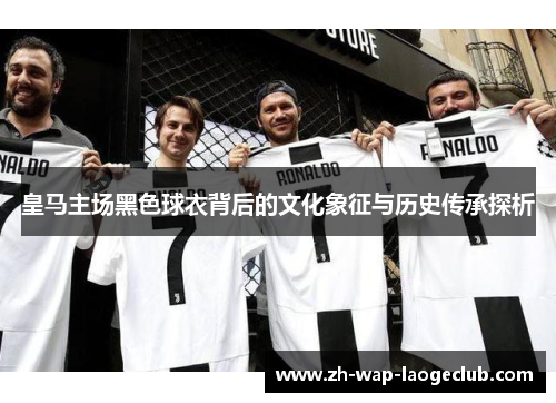 皇马主场黑色球衣背后的文化象征与历史传承探析