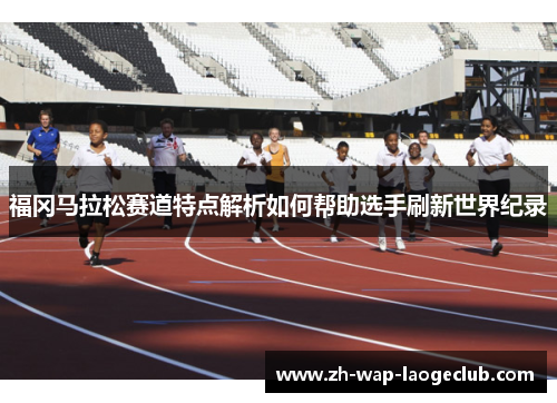 福冈马拉松赛道特点解析如何帮助选手刷新世界纪录