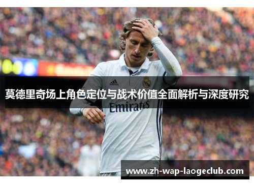 莫德里奇场上角色定位与战术价值全面解析与深度研究