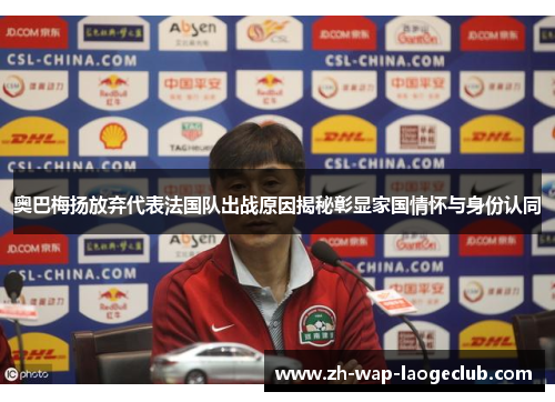 奥巴梅扬放弃代表法国队出战原因揭秘彰显家国情怀与身份认同