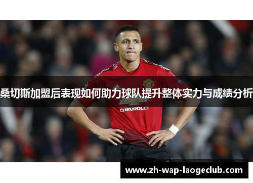 桑切斯加盟后表现如何助力球队提升整体实力与成绩分析