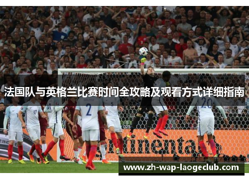 法国队与英格兰比赛时间全攻略及观看方式详细指南