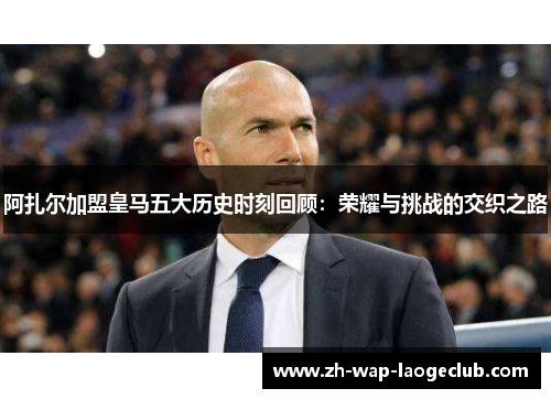 阿扎尔加盟皇马五大历史时刻回顾：荣耀与挑战的交织之路