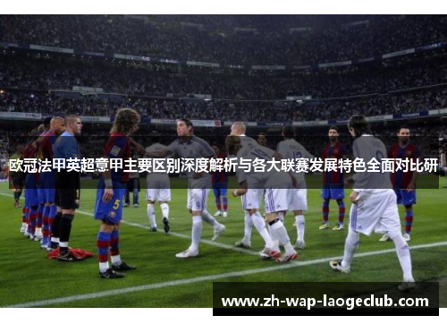 欧冠法甲英超意甲主要区别深度解析与各大联赛发展特色全面对比研