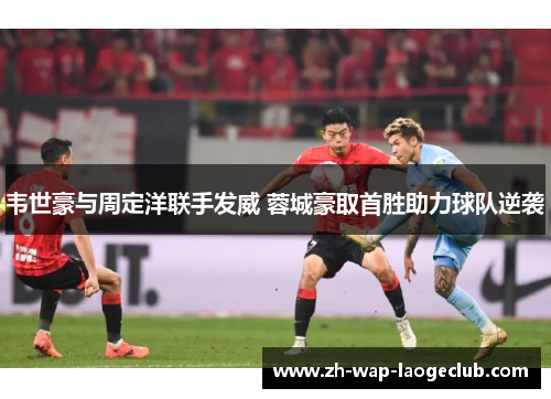韦世豪与周定洋联手发威 蓉城豪取首胜助力球队逆袭