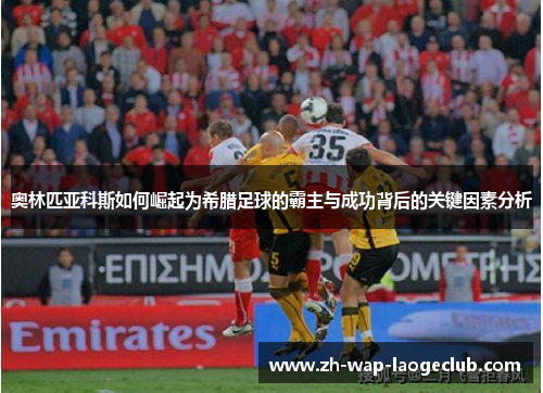 奥林匹亚科斯如何崛起为希腊足球的霸主与成功背后的关键因素分析
