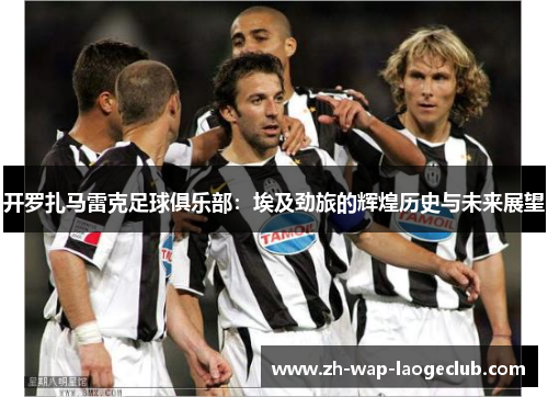 开罗扎马雷克足球俱乐部：埃及劲旅的辉煌历史与未来展望