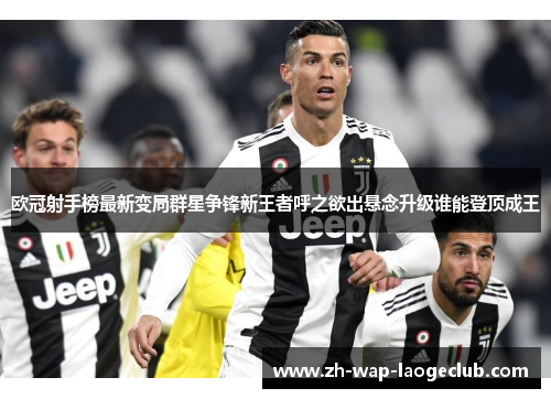欧冠射手榜最新变局群星争锋新王者呼之欲出悬念升级谁能登顶成王
