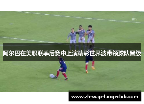 阿尔巴在美职联季后赛中上演精彩世界波带领球队晋级